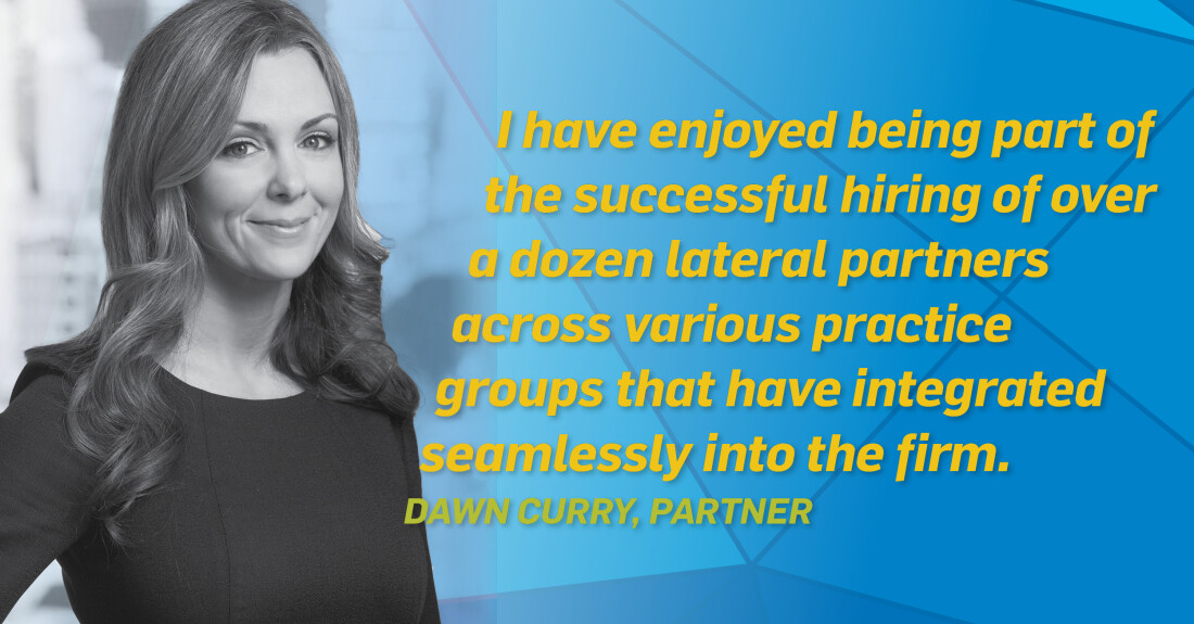 I have enjoyed being part of the successful hiring of over a dozen lateral partners across various practice groups that have integrated seamlessly into the firm. Dawn Curry, Partner